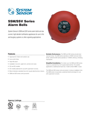 Agency Listings
SSM/SSV Series
Alarm Bells
System Sensor’s SSM and SSV series alarm bells are low
current, high decibel notification appliances for use in fire
and burglary systems or other signaling applications.
Features
•	 Approved for indoor and outdoor use
•	 Low current draw
•	 High dB output
•	 Available in six-inch, eight-inch, and ten-inch sizes
•	 AC and DC models
•	 DC models polarized for use with supervision circuitry
•	 Mount directly to standard four-inch square electrical box indoors
•	 SSM and SSV series come pre-wired
Reliable Performance. The SSM and SSV series provide loud
resonant tones. The SSM series operates on 24VDC and are motor
driven, while the SSV series operates on 120VAC utilizing a vibrating
mechanism.
Simplified Installation. For indoor use, the SSM and SSV series
mount to a standard four-inch square electrical box. For outdoor
applications, weatherproof back box, model number WBB, is used.
The SSM and SSV series come pre-wired, to reduce installation time.
The SSM series incorporates a polarized electrical design for use
with supervision circuitry.
S4011 7135-1653:0125CS549 3005255
 