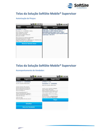 Telas da Solução SoftSite Mobile® Supervisor
Autorização de Preços:




Telas da Solução SoftSite Mobile® Supervisor
Acompanhamento de Vendedor:




                                                  ®
                              Layout SoftSite Mobile Pré-Venda
                                             Modelo Integração
    10
 
