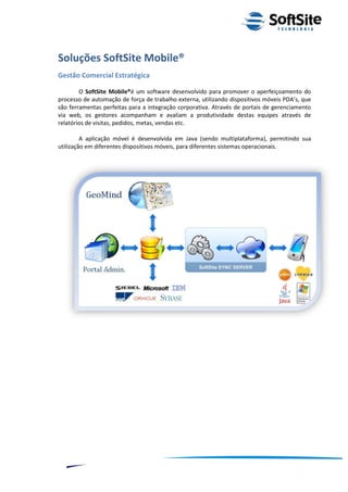 Soluções SoftSite Mobile®
Gestão Comercial Estratégica

        O SoftSite Mobile®é um software desenvolvido para promover o aperfeiçoamento do
processo de automação de força de trabalho externa, utilizando dispositivos móveis PDA’s, que
são ferramentas perfeitas para a integração corporativa. Através de portais de gerenciamento
via web, os gestores acompanham e avaliam a produtividade destas equipes através de
relatórios de visitas, pedidos, metas, vendas etc.

         A aplicação móvel é desenvolvida em Java (sendo multiplataforma), permitindo sua
utilização em diferentes dispositivos móveis, para diferentes sistemas operacionais.




                                                                        ®
                                                    Layout SoftSite Mobile Pré-Venda
                                                                   Modelo Integração
     7
 