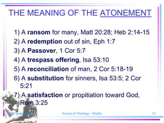 THE MEANING OF THE ATONEMENT

   1) A ransom for many, Matt 20:28; Heb 2:14-15
   2) A redemption out of sin, Eph 1:7
   3) A Passover, 1 Cor 5:7
   4) A trespass offering, Isa 53:10
   5) A reconciliation of man, 2 Cor 5:18-19
   6) A substitution for sinners, Isa 53:5; 2 Cor
     5:21
   7) A satisfaction or propitiation toward God,
     Rom 3:25
SSM Spring 2010    Survey of Theology - Shelby      13
 