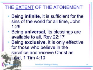 THE EXTENT OF THE ATONEMENT
   • Being infinite, it is sufficient for the
     sins of the world for all time, John
     1:29
   • Being universal, its blessings are
     available to all, Rev 22:17
   • Being exclusive, it is only effective
     for those who believe in the
     sacrifice and receive Christ as
     Lord, 1 Tim 4:10
SSM Spring 2010   Survey of Theology - Shelby   14
 