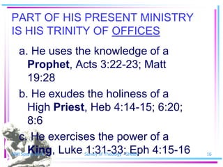 PART OF HIS PRESENT MINISTRY
IS HIS TRINITY OF OFFICES
   a. He uses the knowledge of a
     Prophet, Acts 3:22-23; Matt
     19:28
   b. He exudes the holiness of a
     High Priest, Heb 4:14-15; 6:20;
     8:6
   c. He exercises the power of a
     King, Luke 1:31-33; Eph 4:15-16
SSM Spring 2010   Survey of Theology - Shelby   16
 