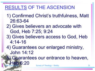 RESULTS OF THE ASCENSION
 1) Confirmed Christ’s truthfulness, Matt
   26:63-64
 2) Gives believers an advocate with
   God, Heb 7:25; 9:24
 3) Gives believers access to God, Heb
   4:14-16
 4) Guarantees our enlarged ministry,
   John 14:12
 5) Guarantees our entrance to heaven,
   Heb 6:20
SSM Spring 2010   Survey of Theology - Shelby   21
 