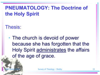 PNEUMATOLOGY: The Doctrine of
the Holy Spirit

Thesis:

   • The church is devoid of power
     because she has forgotten that the
     Holy Spirit administrates the affairs
     of the age of grace.

SSM Spring 2010   Survey of Theology - Shelby   23
 