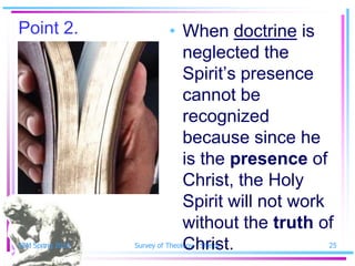 Point 2.                    • When doctrine is
                              neglected the
                              Spirit’s presence
                              cannot be
                              recognized
                              because since he
                              is the presence of
                              Christ, the Holy
                              Spirit will not work
                              without the truth of
SSM Spring 2010               Christ.
                  Survey of Theology - Shelby    25
 
