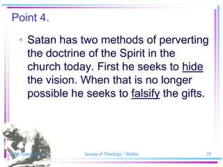 Point 4.
   • Satan has two methods of perverting
     the doctrine of the Spirit in the
     church today. First he seeks to hide
     the vision. When that is no longer
     possible he seeks to falsify the gifts.




SSM Spring 2010   Survey of Theology - Shelby   27
 