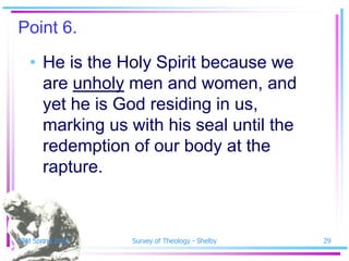 Point 6.
   • He is the Holy Spirit because we
     are unholy men and women, and
     yet he is God residing in us,
     marking us with his seal until the
     redemption of our body at the
     rapture.



SSM Spring 2010   Survey of Theology - Shelby   29
 