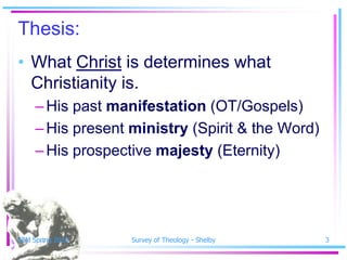 Thesis:
• What Christ is determines what
  Christianity is.
     – His past manifestation (OT/Gospels)
     – His present ministry (Spirit & the Word)
     – His prospective majesty (Eternity)




SSM Spring 2010    Survey of Theology - Shelby    3
 