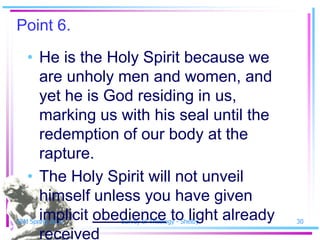 Point 6.
   • He is the Holy Spirit because we
     are unholy men and women, and
     yet he is God residing in us,
     marking us with his seal until the
     redemption of our body at the
     rapture.
   • The Holy Spirit will not unveil
     himself unless you have given
     implicit obedience to light already
SSM Spring 2010   Survey of Theology - Shelby   30

     received
 