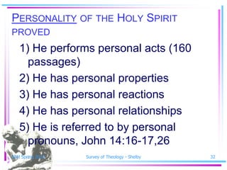 PERSONALITY OF THE HOLY SPIRIT
PROVED
   1) He performs personal acts (160
     passages)
   2) He has personal properties
   3) He has personal reactions
   4) He has personal relationships
   5) He is referred to by personal
     pronouns, John 14:16-17,26
SSM Spring 2010   Survey of Theology - Shelby   32
 