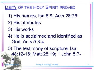 DEITY OF THE HOLY SPIRIT PROVED
   1) His names, Isa 6:9; Acts 28:25
   2) His attributes
   3) His works
   4) He is acclaimed and identified as
     God, Acts 5:3-4
   5) The testimony of scripture, Isa
     48:12-16; Matt 28:19; 1 John 5:7-
     8
SSM Spring 2010   Survey of Theology - Shelby   33
 