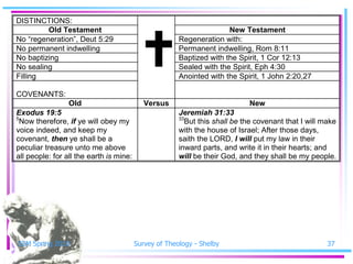 DISTINCTIONS:




                                           
         Old Testament                                                New Testament
No ―regeneration‖, Deut 5:29                           Regeneration with:
No permanent indwelling                                Permanent indwelling, Rom 8:11
No baptizing                                           Baptized with the Spirit, 1 Cor 12:13
No sealing                                             Sealed with the Spirit, Eph 4:30
Filling                                                Anointed with the Spirit, 1 John 2:20,27

COVENANTS:
                 Old                        Versus                           New
Exodus 19:5                                            Jeremiah 31:33
5                                                      33
 Now therefore, if ye will obey my                        But this shall be the covenant that I will make
voice indeed, and keep my                              with the house of Israel; After those days,
covenant, then ye shall be a                           saith the LORD, I will put my law in their
peculiar treasure unto me above                        inward parts, and write it in their hearts; and
all people: for all the earth is mine:                 will be their God, and they shall be my people.




SSM Spring 2010                          Survey of Theology - Shelby                                  37
 