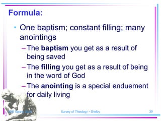 Formula:
   • One baptism; constant filling; many
     anointings
        – The baptism you get as a result of
          being saved
        – The filling you get as a result of being
          in the word of God
        – The anointing is a special enduement
          for daily living

SSM Spring 2010      Survey of Theology - Shelby     39
 