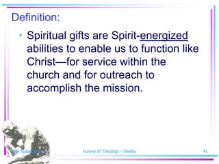 Definition:
   • Spiritual gifts are Spirit-energized
     abilities to enable us to function like
     Christ—for service within the
     church and for outreach to
     accomplish the mission.




SSM Spring 2010   Survey of Theology - Shelby   41
 