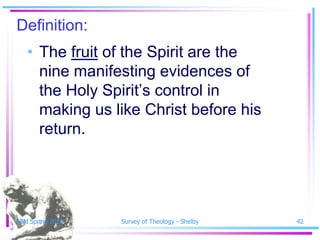 Definition:
   • The fruit of the Spirit are the
     nine manifesting evidences of
     the Holy Spirit’s control in
     making us like Christ before his
     return.




SSM Spring 2010   Survey of Theology - Shelby   42
 