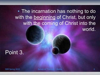 • The incarnation has nothing to do
          with the beginning of Christ, but only
              with the coming of Christ into the
                                          world.



Point 3.

SSM Spring 2010     Survey of Theology - Shelby   6
 