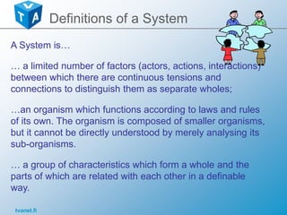 tvanet.fi
Definitions of a System
A System is…
… a limited number of factors (actors, actions, interactions)
between which there are continuous tensions and
connections to distinguish them as separate wholes;
…an organism which functions according to laws and rules
of its own. The organism is composed of smaller organisms,
but it cannot be directly understood by merely analysing its
sub-organisms.
… a group of characteristics which form a whole and the
parts of which are related with each other in a definable
way.
 