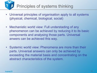 tvanet.fi 12
• Universal principles of organisation apply to all systems
(physical, chemical, biological, social)
• Mechanistic world view: Full understading of any
phenomenon can be achieved by reducing it to its basic
components and analysing those parts. Universal
anwers can be achieved this way.
• Systemic world view: Phenomena are more than their
parts. Universal answers can only be achieved by
exceeding the material basis and concentrating on the
abstract characteristics of the system.
Principles of systems thinking
 