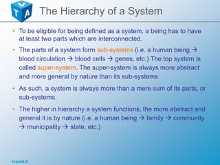 tvanet.fi
The Hierarchy of a System
• To be eligible for being defined as a system, a being has to have
at least two parts which are interconnected.
• The parts of a system form sub-systems (i.e. a human being 
blood circulation  blood cells  genes, etc.) The top system is
called super-system. The super-system is always more abstract
and more general by nature than its sub-systems
• As such, a system is always more than a mere sum of its parts, or
sub-systems.
• The higher in hierarchy a system functions, the more abstract and
general it is by nature (i.e. a human being  family  community
 municipality  state, etc.)
 