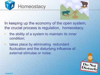 tvanet.fi
In keeping up the economy of the open system,
the crucial process is regulation, homeostacy.
• the ability of a system to maintain its inner
condition;
• takes place by eliminating redundant
fluctuation and the disturbing influence of
external stimulae or noise.
Homeostacy
 