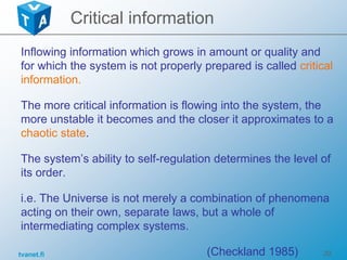 tvanet.fi 20
Critical information
Inflowing information which grows in amount or quality and
for which the system is not properly prepared is called critical
information.
The more critical information is flowing into the system, the
more unstable it becomes and the closer it approximates to a
chaotic state.
The system’s ability to self-regulation determines the level of
its order.
i.e. The Universe is not merely a combination of phenomena
acting on their own, separate laws, but a whole of
intermediating complex systems.
(Checkland 1985)
 