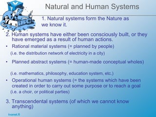 tvanet.fi
Natural and Human Systems
2. Human systems have either been consciously built, or they
have emerged as a result of human actions.
• Rational material systems (= planned by people)
(i.e. the distribution network of electricity in a city)
• Planned abstract systems (= human-made conceptual wholes)
(i.e. mathematics, philosophy, education system, etc.)
• Operational human systems (= the systems which have been
created in order to carry out some purpose or to reach a goal
(i.e. a choir, or political parties)
3. Transcendental systems (of which we cannot know
anything)
1. Natural systems form the Nature as
we know it.
 
