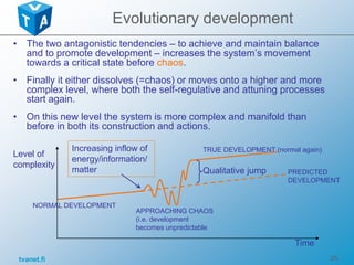 tvanet.fi 25
Evolutionary development
• The two antagonistic tendencies – to achieve and maintain balance
and to promote development – increases the system’s movement
towards a critical state before chaos.
• Finally it either dissolves (=chaos) or moves onto a higher and more
complex level, where both the self-regulative and attuning processes
start again.
• On this new level the system is more complex and manifold than
before in both its construction and actions.
NORMAL DEVELOPMENT
TRUE DEVELOPMENT (normal again)
Level of
complexity
Time
APPROACHING CHAOS
(i.e. development
becomes unpredictable
Increasing inflow of
energy/information/
matter Qualitative jump PREDICTED
DEVELOPMENT
 