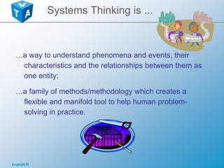 tvanet.fi
Systems Thinking is ...
…a way to understand phenomena and events, their
characteristics and the relationships between them as
one entity;
…a family of methods/methodology which creates a
flexible and manifold tool to help human problem-
solving in practice.
 