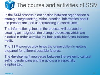 tvanet.fi 34
In the SSM process a connection between organisation´s
strategic target setting, vision creation, information about
the present and self-understanding is constructed.
The information gained in the process will be used in
creating an insight on the change processes which are
needed in order to make the best possible future become
reality.
The SSM process also helps the organisation in getting
prepared for different possible futures.
The development processes between the systemic cultural
self-understanding and the actors are especially
emphasized.
The course and activities of SSM
 