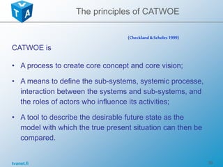 tvanet.fi 36
CATWOE is
• A process to create core concept and core vision;
• A means to define the sub-systems, systemic processe,
interaction between the systems and sub-systems, and
the roles of actors who influence its activities;
• A tool to describe the desirable future state as the
model with which the true present situation can then be
compared.
(Checkland &Scholes 1999)
The principles of CATWOE
 