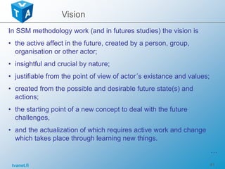 tvanet.fi 41
In SSM methodology work (and in futures studies) the vision is
• the active affect in the future, created by a person, group,
organisation or other actor;
• insightful and crucial by nature;
• justifiable from the point of view of actor´s existance and values;
• created from the possible and desirable future state(s) and
actions;
• the starting point of a new concept to deal with the future
challenges,
• and the actualization of which requires active work and change
which takes place through learning new things.
…
Vision
 
