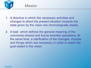 tvanet.fi 43
1. A directive in which the necessary activities and
changes to direct the present situation towards the
state given by the vision are chronologically stated.
2. A task which defines the general meaning of the
commonly-shared and future-oriented operations. At
the same time, a clarification of the changes, choices
and things which are necessary in order to reach the
goal stated in the vision.
Mission
 