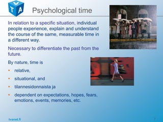 tvanet.fi 7
Psychological time
In relation to a specific situation, individual
people experience, explain and understand
the course of the same, measurable time in
a different way.
Necessary to differentiate the past from the
future.
By nature, time is
 relative,
 situational, and
 tilannesidonnaista ja
 dependent on expectations, hopes, fears,
emotions, events, memories, etc.
 