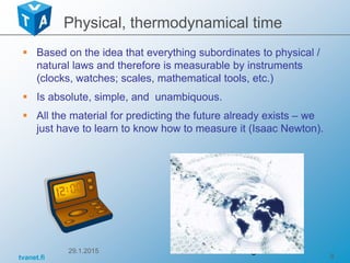 tvanet.fi 8
 Based on the idea that everything subordinates to physical /
natural laws and therefore is measurable by instruments
(clocks, watches; scales, mathematical tools, etc.)
 Is absolute, simple, and unambiquous.
 All the material for predicting the future already exists – we
just have to learn to know how to measure it (Isaac Newton).
29.1.2015 8
Physical, thermodynamical time
 
