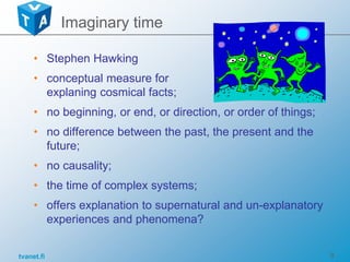 tvanet.fi 9
• Stephen Hawking
• conceptual measure for
explaning cosmical facts;
• no beginning, or end, or direction, or order of things;
• no difference between the past, the present and the
future;
• no causality;
• the time of complex systems;
• offers explanation to supernatural and un-explanatory
experiences and phenomena?
Imaginary time
 