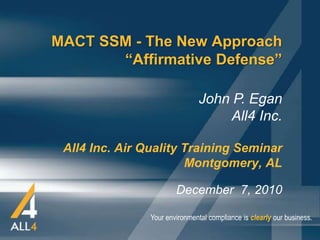 MACT SSM - The New Approach
       “Affirmative Defense”

                                John P. Egan
                                     All4 Inc.

 All4 Inc. Air Quality Training Seminar
                       Montgomery, AL

                        December 7, 2010

                Your environmental compliance is clearly our business.
 