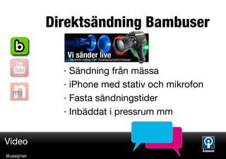 Direktsändning Bambuser


              · Sändning från mässa
              · iPhone med stativ och mikrofon
              · Fasta sändningstider
              · Inbäddat i pressrum mm


Video
@useijmer
 