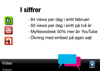 I siffror
               · 84 views per dag i snitt februari
               · 50 views per dag i snitt på två år
               · MyNewsdesk 50% mer än YouTube
               · Ökning med embed på egen sajt




Video
@useijmer
 