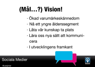 (Mål…?) Vision!
              · Ökad varumärkeskännedom
              · Nå ett yngre ålderssegment
              · Låta vår kunskap ta plats
              · Lära oss nya sätt att kommuni-
                cera
              · I utvecklingens framkant


Sociala Medier
@useijmer
 