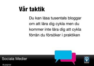 Vår taktik
                 Du kan läsa tusentals bloggar
                 om att lära dig cykla men du
                 kommer inte lära dig att cykla
                 förrän du försöker i praktiken




Sociala Medier
@useijmer
 