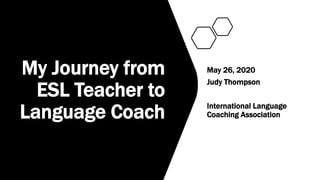 My Journey from
ESL Teacher to
Language Coach
May 26, 2020
Judy Thompson
International Language
Coaching Association
 