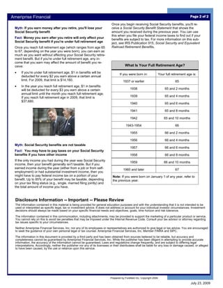 Ameriprise Financial                                                                                                                             Page 2 of 2

                                                                               Once you begin receiving Social Security benefits, you'll re-
 Myth: If you earn money after you retire, you'll lose your                    ceive a Social Security Benefit Statement that shows the
 Social Security benefit                                                       amount you received during the previous year. You can use
                                                                               this when you file your federal income taxes to find out if your
 Fact: Money you earn after you retire will only affect your                   benefits are subject to tax. For more information on this sub-
 Social Security benefit if you're under full retirement age                   ject, see IRS Publication 915, Social Security and Equivalent
 Once you reach full retirement age (which ranges from age 65                  Railroad Retirement Benefits.
 to 67, depending on the year you were born), you can earn as
 much as you want without affecting your Social Security retire-
 ment benefit. But if you're under full retirement age, any in-
 come that you earn may affect the amount of benefit you re-
 ceive:                                                                                   What Is Your Full Retirement Age?
 •    If you're under full retirement age, $1 in benefits will be
                                                                                      If you were born in:                Your full retirement age is:
      deducted for every $2 you earn above a certain annual
      limit. For 2009, that limit is $14,160.                                            1937 or earlier                              65
 •    In the year you reach full retirement age, $1 in benefits
      will be deducted for every $3 you earn above a certain                                   1938                            65 and 2 months
      annual limit until the month you reach full retirement age.
      If you reach full retirement age in 2009, that limit is                                  1939                            65 and 4 months
      $37,680.
                                                                                               1940                            65 and 6 months

                                                                                               1941                            65 and 8 months

                                                                                               1942                           65 and 10 months

                                                                                           1943-1954                                  66

                                                                                               1955                            66 and 2 months

                                                                                               1956                            66 and 4 months
 Myth: Social Security benefits are not taxable
                                                                                               1957                            66 and 6 months
 Fact: You may have to pay taxes on your Social Security
 benefits if you have other income                                                             1958                            66 and 8 months
 If the only income you had during the year was Social Security
                                                                                               1959                           66 and 10 months
 income, then your benefit generally isn't taxable. But if you
 earned income during the year (either from a job or from self-                          1960 and later                               67
 employment) or had substantial investment income, then you
 might have to pay federal income tax on a portion of your                      Note: If you were born on January 1 of any year, refer to
 benefit. Up to 85% of your benefit may be taxable, depending                   the previous year.
 on your tax filing status (e.g., single, married filing jointly) and
 the total amount of income you have.



  Disclosure Information -- Important -- Please Review
  The information contained in this material is being provided for general education purposes and with the understanding that it is not intended to be
  used or interpreted as specific legal, tax or investment advice. It does not address or account for your individual investor circumstances. Investment
  decisions should always be made based on your specific financial needs and objectives, goals, time horizon and risk tolerance.

  The information contained in this communication, including attachments, may be provided to support the marketing of a particular product or service.
  You cannot rely on this to avoid tax penalties that may be imposed under the Internal Revenue Code. Consult your tax advisor or attorney regarding
  tax issues specific to your circumstances.

  Neither Ameriprise Financial Services, Inc. nor any of its employees or representatives are authorized to give legal or tax advice. You are encouraged
  to seek the guidance of your own personal legal or tax counsel. Ameriprise Financial Services, Inc. Member FINRA and SIPC.

  The information in this document is provided by a third party and has been obtained from sources believed to be reliable, but accuracy and
  completeness cannot be guaranteed by Ameriprise Financial Services, Inc. While the publisher has been diligent in attempting to provide accurate
  information, the accuracy of the information cannot be guaranteed. Laws and regulations change frequently, and are subject to differing legal
  interpretations. Accordingly, neither the publisher nor any of its licensees or their distributees shall be liable for any loss or damage caused, or alleged
  to have been caused, by the use or reliance upon this service.




                                                                              Prepared by Forefield Inc, Copyright 2009

                                                                                                                                                 July 23, 2009
 