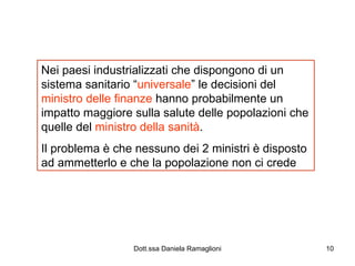 Nei paesi industrializzati che dispongono di un sistema sanitario “ universale ” le decisioni del  ministro delle finanze  hanno probabilmente un impatto maggiore sulla salute delle popolazioni che quelle del  ministro della sanità . Il problema è che nessuno dei 2 ministri è disposto ad ammetterlo e che la popolazione non ci crede 