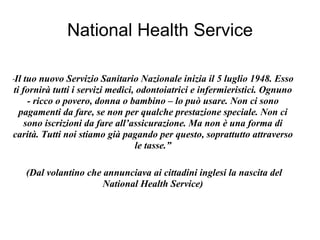 National Health Service “ Il tuo nuovo Servizio Sanitario Nazionale inizia il 5 luglio 1948. Esso ti fornirà tutti i servizi medici, odontoiatrici e infermieristici. Ognuno - ricco o povero, donna o bambino – lo può usare. Non ci sono pagamenti da fare, se non per qualche prestazione speciale. Non ci sono iscrizioni da fare all’assicurazione. Ma non è una forma di carità. Tutti noi stiamo già pagando per questo, soprattutto attraverso le tasse.” (Dal volantino che annunciava ai cittadini inglesi la nascita del National Health Service) 