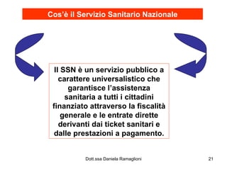 Cos’è il   Servizio Sanitario Nazionale Il SSN è un servizio pubblico a carattere universalistico che garantisce l’assistenza sanitaria a tutti i cittadini finanziato attraverso la fiscalità generale e le entrate dirette derivanti dai ticket sanitari e dalle prestazioni a pagamento. 