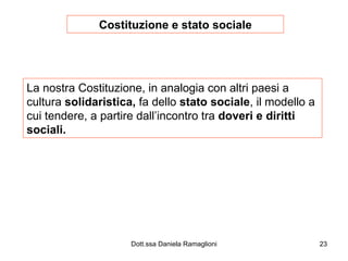 Costituzione e stato sociale La nostra Costituzione, in analogia con altri paesi a cultura  solidaristica,  fa dello  stato sociale , il modello a cui tendere, a partire dall’incontro tra  doveri e diritti sociali. 