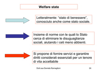 Welfare state Letteralmente: “stato di benessere”, conosciuto anche come stato sociale. Insieme di norme con le quali lo Stato cerca di eliminare le disuguaglianze sociali, aiutando i ceti meno abbienti. Si propone di fornire servizi e garantire diritti considerati essenziali per un tenore di vita accettabile 