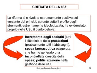 CRITICITA DELLA 833 La riforma si è rivelata estremamente positiva sul versante dei principi, carente sotto il profilo degli strumenti; estremamente ideologizzata, ha evidenziato proprio nelle USL il punto debole. Incremento degli assistiti  (tutti i cittadini), e delle  prestazioni  (praticamente tutti i fabbisogni),  spesa farmaceutica  esagerata, che hanno generato una  incontrollata  crescita della  spesa;   politicizzazione  nella gestione delle USL 