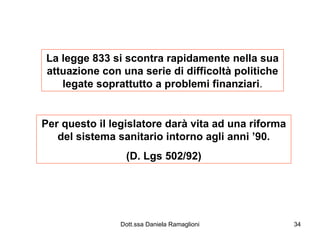 La legge 833 si scontra rapidamente nella sua attuazione con una serie di difficoltà politiche legate soprattutto a problemi finanziari . Per questo il legislatore darà vita ad una riforma del sistema sanitario intorno agli anni ’90. (D. Lgs 502/92) 