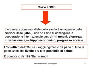 Cos’è l’OMS L’organizzazione mondiale della sanità è un’agenzia delle Nazioni Unite  (ONU),  che ha il fine di conseguire la cooperazione internazionale per:  diritti umani ,  sicurezza internazionale,sviluppo economico, progresso sociale. L’obiettivo  dell’OMS è il raggiungimento da parte di tutte le popolazioni del  livello più alto possibile di salute. È composto da 192 Stati membri 